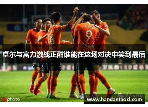 卓尔与富力激战正酣谁能在这场对决中笑到最后
