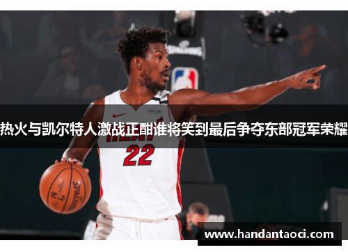 热火与凯尔特人激战正酣谁将笑到最后争夺东部冠军荣耀