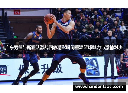 广东男篮与新疆队激战回放精彩瞬间重温篮球魅力与激情对决